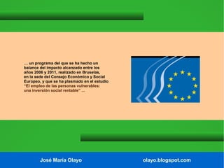 … un programa del que se ha hecho un
balance del impacto alcanzado entre los
años 2006 y 2011, realizado en Bruselas,
en la sede del Consejo Económico y Social
Europeo, y que se ha plasmado en el estudio
“El empleo de las personas vulnerables:
una inversión social rentable” ...

José María Olayo

olayo.blogspot.com

 