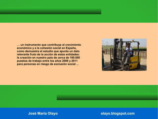 … un instrumento que contribuye al crecimiento
económico y a la cohesión social en España,
como demuestra el estudio que apunta un dato
relevante fruto de la acción de estas entidades:
la creación en nuestro país de cerca de 100.000
puestos de trabajo entre los años 2006 y 2011
para personas en riesgo de exclusión social ...

José María Olayo

olayo.blogspot.com

 