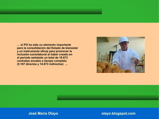 … el PO ha sido un elemento importante
para la consolidación del Estado de bienestar
y un instrumento eficaz para promover la
inclusión sociolaboral al haber creado en
el período señalado un total de 19.673
contratos anuales a tiempo completo
(5.167 directos y 14.673 indirectos) …

José María Olayo

olayo.blogspot.com

 