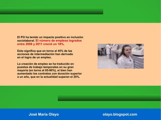 El PO ha tenido un impacto positivo en inclusión
sociolaboral. El número de empleos logrados

entre 2008 y 2011 creció un 18%.
Esto significa que en torno al 45% de las
acciones de intermediación han derivado
en el logro de un empleo.
La creación de empleo se ha traducido en
puestos de trabajo temporales en su gran
mayoría (en torno al 85-90%), si bien han
aumentado los contratos con duración superior
a un año, que en la actualidad superan el 20%.

José María Olayo

olayo.blogspot.com

 
