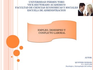 UNIVERSIDAD FERMIN TORO
       VICE-RECTORADO ACADEMICO
FACULTAD DE CIENCIAS ECONOMICAS Y SOCIALES
       ESCUELA DE ADMINISTRACION




               EMPLEO, DESEMPEO Y
                CONFLICTO LABORAL




                                                              AUTOR:

                                                 QUINTERO XIOMARA
                                                         C.I: 19.973.056
                                    Sociología y Antropología del trabajo
 