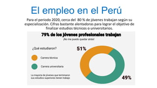 El empleo en el Perú
Para el periodo 2020, cerca del 80 % de jóvenes trabajan según su
especialización. Cifras bastante alentadoras para lograr el objetivo de
finalizar estudios técnicos o universitarios.
 