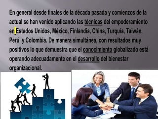 En general desde finales de la década pasada y comienzos de la
actual se han venido aplicando las técnicas del empoderamiento
en Estados Unidos, México, Finlandia, China, Turquía, Taiwán,
Perú y Colombia. De manera simultánea, con resultados muy
positivos lo que demuestra que el conocimiento globalizado está
operando adecuadamente en el desarrollo del bienestar
organizacional.
 