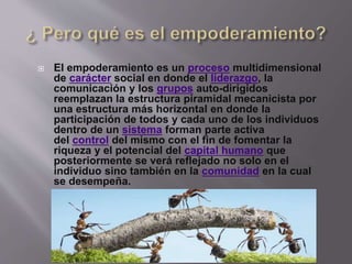  El empoderamiento es un proceso multidimensional
de carácter social en donde el liderazgo, la
comunicación y los grupos auto-dirigidos
reemplazan la estructura piramidal mecanicista por
una estructura más horizontal en donde la
participación de todos y cada uno de los individuos
dentro de un sistema forman parte activa
del control del mismo con el fin de fomentar la
riqueza y el potencial del capital humano que
posteriormente se verá reflejado no solo en el
individuo sino también en la comunidad en la cual
se desempeña.
 