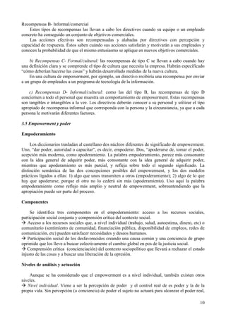 10
Recompensas B- Informal/comercial
Estos tipos de recompensas las llevan a cabo los directivos cuando su equipo o un empleado
concreto ha conseguido un conjunto de objetivos comerciales.
Las acciones efectivas son recompensadas y alabadas por directivos con percepción y
capacidad de respuesta. Éstos saben cuándo sus acciones satisfarán y motivarán a sus empleados y
conocen la probabilidad de que el mismo entusiasmo se aplique en nuevos objetivos comerciales.
b) Recompensas C- Formal/cultural: las recompensas de tipo C se llevan a cabo cuando hay
una definición clara y se comprende el tipo de cultura que necesita la empresa. Habrán especificado
“cómo deberían hacerse las cosas” y habrán desarrollado medidas de la nueva cultura.
En una cultura de empowerment, por ejemplo, un directivo recibiría una recompensa por enviar
a un grupo de empleados a un programa de tecnología de la información.
c) Recompensas D- Informal/cultural: como las del tipo B, las recompensas de tipo D
conciernen a todo el personal que muestra un comportamiento de empowerment. Estas recompensas
son tangibles e intangibles a la vez. Los directivos deberán conocer a su personal y utilizar el tipo
apropiado de recompensa informal que corresponda con la persona y la circunstancia, ya que a cada
persona le motivarán diferentes factores.
3.5 Empowerment y poder
Empoderamiento
Los diccionarios trasladan al castellano dos núcleos diferentes de significado de empowerment.
Uno, “dar poder, autoridad o capacitar”, es decir, empoderar. Dos, “apoderarse de, tomar el poder,
acepción más moderna, como apoderamiento. La palabra empoderamiento, parece más consonante
con la idea general de adquirir poder, más consonante con la idea general de adquirir poder,
mientras que apoderamiento es más parcial, y refleja sobre todo el segundo significado. La
distinción semántica de las dos concepciones posibles del empowerment, y los dos modelos
prácticos ligados a ellas: 1) algo que unos transmiten a otros (empoderamiento); 2) algo de lo que
hay que apoderarse, porque el otro no lo cederá sin más (apoderamiento). Uso aquí la palabra
empoderamiento como reflejo más amplio y neutral de empowerment, sobreentendiendo que la
apropiación puede ser parte del proceso.
Componentes
Se identifica tres componentes en el empoderamiento: acceso a los recursos sociales,
participación social conjunta y comprensión crítica del contexto social.
Acceso a los recursos sociales que, a nivel individual (trabajo, salud, autoestima, dinero, etc) o
comunitario (sentimiento de comunidad, financiación pública, disponibilidad de empleos, redes de
comunicación, etc) pueden satisfacer necesidades y deseos humanos.
Participación social de los desfavorecidos creando una causa común y una conciencia de grupo
oprimido que los lleve a buscar colectivamente el cambio global en pos de la justicia social.
Comprensión crítica (concienciación) del contexto sociopolítico que llevará a rechazar el estado
injusto de las cosas y a buscar una liberación de la opresión.
Niveles de análisis y actuación
Aunque se ha considerado que el empowerment es a nivel individual, también existen otros
niveles.
Nivel individual. Viene a ser la percepción de poder y el control real de es poder y la de la
propia vida. Sin percepción (o conciencia) de poder el sujeto no actuará para alcanzar el poder real,
 