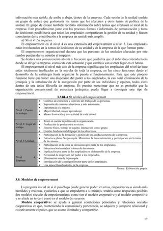 17
información más rápido, de arriba a abajo, dentro de la empresa. Cada sesión de la unidad tendría
un grupo de enlace que gestionaría los temas que les afectasen y otros temas de política de la
unidad. El grupo de enlace también recibiría información sobre temas que afectasen al toral de la
empresa. Este procedimiento junto con los procesos formas e informales de comunicación y toma
de decisiones posibilitaría que todos los empleados compartiesen la gestión de su unidad y fuesen
conscientes de su contribución a la empresa en sentido más amplio.
d) Nivel 4: La empresa.
El empowerment en el nivel 4 es una extensión del empowerment a nivel 3. Los empleados
están involucrados en la tomas de decisiones de su unidad y de la empresa de la que forman parte.
El empowerment organizacional decreta que las personas de las unidades afectadas por este
cambio puedan dar su opinión al respecto.
Se destaca una comunicación abierta y frecuente que posibilita que el individuo entienda hacia
donde se dirige la empresa, como esta está actuando y que cambios van a tener lugar en el futuro.
El empowerment al nivel más alto de la empresa significa que los empleados del nivel de base
están totalmente implicados en la marcha de toda la empresa, en las cinco funciones desde el
desarrollo de la estrategia hasta organizar la puesta e funcionamiento. Para que este proceso
funcione tiene que haber una dispersión del poder a los empleados, la casi total eliminación de la
jerarquía y la introducción de la autogestión por parte de los individuos y equipos, todos estos
dentro de una única filosofía de empresa. Es preciso mencionar que no es probable que la
organización convencional de estructura jerárquica pueda llegar a conseguir este tipo de
empowerment.
TABLA 5: niveles del empowerment
Nivel 1: Puesto
de trabajo.
• Cambios de estructura y contexto del trabajo de las personas.
• Supresión de controles directivos y más autonomía.
• Importancia a la mejora.
• Mayor libertad, mayor aprendizaje.
• Menor frustración y más calidad de vida laboral.
Nivel 2: Lugar de
trabajo.
• Tener en cuenta la política de la organización.
• Producción de productos o servicios.
• Entorno físico, trabajo en equipo, interacción con el grupo.
• Cambio fundamental del papel de los directivos.
Nivel 3: Unidad.
• Participación de la dirección y gestión de una unidad concreta de la empresa.
• Estructura plana. No jerarquía. Minimizar la burocratización y participación en la toma
de decisiones
Nivel 4:
Empresa.
• Participación en la toma de decisiones por parte de los empleados.
• Estructura horizontal en la toma de decisiones.
• Implicación por parte de los empleados en el desarrollo de la empresa.
• Necesidad de dispersión del poder a los empelados.
• Eliminación tota de la jerarquía.
• Introducción de la autogestión por parte de los empleados.
• Una única filosofía dentro de la empresa.
Fuente: Elaboración propia.
3.8. Modelos de empowerment
La pregunta inicial de si el psicólogo puede generar poder en otros, empoderarlos o siendo más
humildes y realistas, ayudarlos a que se empoderen a sí mismos, tendría como respuestas posibles
dos modelos sociales de empoderamiento como son el modelo cooperativo y el modelo competitivo
y se añade un tercero como es el modelo de recursos.
Modelo cooperativo: se ayuda a generar condiciones personales y relaciones sociales
cooperativas en que, manteniendo la comunidad y pertenencia, se adquiere y comparte relacional y
colectivamente el poder, que se asume ilimitado y compartible.
 