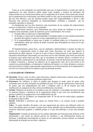27
Como ya se ha comentado con anterioridad, para que el empowerment se acepte por toda la
organización, los altos directivos deben actuar como modelos y mostrar los principios del
empowerment en sus interacciones diarias con los empleados de la misma. Estos tienen que mostrar
que la organización ha evolucionado, que deben confiar en ella, que ha aumentado la comunicación,
que hay más libertad y que las personas pueden tomar más responsabilidades y llevar a cabo
funciones más atractivas, delegando así responsabilidades, confiando y exigiendo que los
resultados esperados se alcancen.
Es fundamental que los altos directivos sean conscientes de las ventajas del empowerment,
crean en su aplicación y confíen en sus resultados.
El empowerment entonces, seria básicamente una nueva forma de coordinar en la que se
comparte cierta autoridad y poder de superiores con los subordinados. Por lo tanto:
1. El poder debe ser igual que la responsabilidad.
2. Si el poder es mayor que la responsabilidad, el resultado podría ser una conducta autocrática
por parte del superior, a quien no se hace responsable por sus acciones.
3. Si la responsabilidad es mayor que el poder, el resultado podría ser la frustración de los
subordinados, dado que carecen de poder necesario para desempeñar las tareas de las que
son responsables.
El Empoderamiento, quiere decir, que los empleados, administradores o equipos de todos los
niveles de la organización tienen el poder para tomar decisiones sin tener que requerir la
autorización de algún superior. La idea en la que se basa el empowerment es que aquellos que se
encuentran directamente relacionados con una tarea son los más indicados para tomar una decisión
al respecto, pues quién mejor que ellos, que se encuentran en contacto directo y continuo con el
trabajo específico, puede poseer el conocimiento, la actitud y toma de decisiones precisas para que
el trabajo evolucione y alcanzar los objetivos de la organización. Que, de la otra forma se les
coartaría sus potencialidades, se fomentaría el síndrome de bournot o se verían alienados y con poca
motivación hacia el trabajo, repercutiendo negativamente en el funcionamiento de la organización y
con ello en la consecución de los objetivos que ésta pretende alcanzar.
4. GLOSARIO DE TÉRMINOS
19. Ejecución: Llevar a cabo. Es decir, tomar decisiones, impartir instrucciones, realizar tareas, aplicar
recursos disponibles y solucionar problemas imprevistos.
20. Estructura: De ordinario, se utiliza la palabra para designar el modo cómo las partes están
articuladas unas con otras formando una totalidad concreta. Es lo que da significación a cada una de
las partes, que son independientes del todo y solidarias entre sí, de tal manera que toda
modificación en cualquiera de ellas, afecta inevitablemente a las demás.
21. Gestión: Hablamos de gestión en la medida en que nos referimos a actividades que hacen posible
los procesos básicos u operativos de la organización desde lo que sería una coordinación más
general o global de la organización o una unidad dentro de ella.
- In albis: loc. adv. lat. En Blanco, sin comprender nada. Se usa con los verbos dejar y quedarse:
la pregunte le dejó in albis.
- Inercia: Dificultad o resistencia que opone un sistema físico o un sistema social a posibles
cambios.
- Líder: Es aquel miembro del grupo o de una organización que ejerce una influencia sobre los
otros, bien porque ejerce un cargo, o porque tiene ciertas aptitudes que en determinados momentos
resuelven situaciones grupales, o también porque es el que más participa o el que más prestigio
tiene.
- Organización: Conjunto de personas con los medios adecuados que funcionan para alcanzar un fin
determinado y que tienen un número preciso de miembros y una diferenciación interna de
funciones. Configurada nacionalmente al menos en sus intenciones, procura obtener un resultado
determinado de acuerdo con sus fines y objetivos.
 