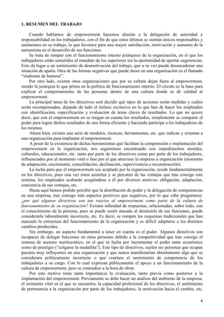4
1. RESUMEN DEL TRABAJO
Cuando hablamos de empowerment hacemos alusión a la delegación de autoridad y
responsabilidad en los trabajadores, con el fin de que estos últimos se sientan únicos responsables y
autónomos en su trabajo, lo que favorece para una mayor satisfacción, motivación y aumento de la
autoestima en el desarrollo de sus funciones.
Se trata de romper con el funcionamiento interno jerárquico de la organización, en el que los
trabajadores están sometidos al mandato de los superiores sin la oportunidad de aportar sugerencias.
Esto da lugar a un sentimiento de desmotivación del trabajo, que a su vez puede desencadenar una
situación de apatía. Otra de las formas negativas que puede darse en una organización es el llamado
“síndrome de burnout”.
Por otro lado, existen otras organizaciones que por su cultura dejan fuera al empowerment,
siendo la jerarquía lo que prima en la política de funcionamiento interno. El círculo es la base para
explicar el comportamiento de las personas dentro de una cultura donde se dé calidad al
empowerment.
La principal tarea de los directivos será decidir qué tipos de acciones serán medidas y cuáles
serán recompensadas, dejando de lado el énfasis exclusivo en lo que han de hacer los empleados
con identificación, especificación y evaluación de áreas claves de resultados. Lo que no quiere
decir, que con el empowerment no se tengan en cuenta los resultados, simplemente se comparte el
poder para lograr dichos resultados de una forma eficiente y haciendo partícipe a los trabajadores de
los mismos.
Ahora bien, existen una serie de modelos, técnicas, herramientas, etc. que indican y orientan a
una organización para implantar el empowerment.
A pesar de la existencia de dichas herramientas que facilitan la comprensión e implantación del
empowerment en la organización, nos seguiremos encontrando con impedimentos morales,
culturales, educacionales, etc. tanto por parte de los directivos como por parte de los trabajadores,
influenciados por el momento vital o fase por el que atraviese la empresa u organización (momento
de adaptación, crecimiento, consolidación, declinación, supervivencia o reconstrucción).
La lucha para que el empowerment sea aceptado por la organización, reside fundamentalmente
en los directivos, pues una vez éstos asimilen y se percaten de las ventajas que trae consigo este
sistema, los empleados acabarán acogiéndose a él por diversos motivos: obligación, adaptación,
conciencia de sus ventajas, etc.
Hasta aquí hemos podido percibir que la distribución de poder y la delegación de competencias
en una empresa, trae consigo más aspectos positivos que negativos, por lo que cabe preguntarse:
¿por qué algunos directivos son tan reacios al empowerment como parte de la cultura de
funcionamiento de su organización? Existen infinidad de respuestas, relacionadas, sobre todo, con
el conocimiento de la persona, pues se puede sentir atacada al destituirla de sus funciones, puede
considerarlo laboralmente incorrecto, etc. Es decir, se rompen los esquemas tradicionales que han
marcado la estructura del funcionamiento de la organización y es difícil adaptarse a los distintos
cambios producidos.
Sin embargo, un aspecto fundamental a tener en cuenta es el poder. Algunos directivos son
incapaces de delegar funciones en otras personas debido a la competitividad que trae consigo el
sistema de ascenso meritocrático, en el que se lucha por incrementar el poder tanto económico
como de prestigio (“colgarse la medallita”). Este tipo de directivos, suelen ser personas que ocupan
puestos muy influyentes en una organización y que nunca manifestarían abiertamente algo que se
considerara políticamente incorrecto o que coartara el sentimiento de competencia de los
trabajadores a su cargo. Con lo cual expresan públicamente el apoyo a un funcionamiento de la
cultura de empowerment, pero se contradice a la hora de obrar.
Por este motivo tiene tanta importancia la evaluación, tanto previa como posterior a la
implantación del empowerment. Previamente se debe hacer un análisis del ambiente de la empresa,
el momento vital en el que se encuentra, la capacidad profesional de los directivos, el sentimiento
de pertenencia a la organización por parte de los trabajadores, la motivación hacia el cambio, etc.
 