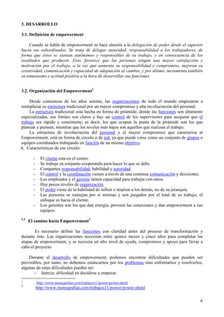 6
3. DESARROLLO
3.1. Definición de empowerment
Cuando se habla de empowerment se hace alusión a la delegación de poder desde el superior
hacia sus subordinados. Se trata de delegar autoridad, responsabilidad a los trabajadores, de
forma que éstos se sientan autónomos y responsables de su trabajo, y en consecuencia de los
resultados que producen. Esto, favorece que las personas tengan una mayor satisfacción y
motivación por el trabajo, a la vez que aumenta su responsabilidad y compromiso, mejoran su
creatividad, comunicación y capacidad de adaptación al cambio, y por último, incrementa también
su entusiasmo y actitud positiva a la hora de desarrollar sus funciones.
3.2. Organización del Empowerment1
Desde comienzos de los años setenta, las organizaciones de todo el mundo empezaron a
reemplazar su estructura tradicional por un mayor compromiso y alta involucración del personal.
La estructura tradicional esta hecha en forma de pirámide, donde las funciones son altamente
especializadas, sus límites son claros y hay un control de los supervisores para asegurar que el
trabajo sea rápido y consistente; es decir, los que ocupan la punta de la pirámide son los que
planean y piensan, mientras que los niveles más bajos son aquellos que realizan el trabajo.
La estructura de involucración del personal y el mayor compromiso que caracteriza al
Empowerment, está en forma de circulo o de red, ya que puede verse como un conjunto de grupos o
equipos coordinados trabajando en función de un mismo objetivo.
A. Características de ese círculo:
- El cliente esta en el centro.
- Se trabaja en conjunto cooperando para hacer lo que se debe.
- Comparten responsabilidad, habilidad y autoridad.
- El control y la coordinación vienen a través de una continua comunicación y decisiones.
- Los empleados y el gerente tienen capacidad para trabajar con otros.
- Hay pocos niveles de organización.
- El poder viene de la habilidad de influir e inspirar a los demás, no de su jerarquía.
- Las personas se manejan por sí mismas y son juzgados por el total de su trabajo; el
enfoque es hacia el cliente.
- Los gerentes son los que dan energía, proveen las conexiones y dan empowerment a sus
equipos.
3.3.
El camino hacia Empowerment2
Es necesario definir las funciones con claridad antes del proceso de transformación y
durante éste. Las organizaciones necesitan entre quince meses y cinco años para completar las
etapas de empowerment, y se necesita un alto nivel de ayuda, compromiso y apoyo para llevar a
cabo el proyecto.
Durante el desarrollo de empowerment, podemos encontrar dificultades que pueden ser
previsibles, por tanto, no debemos estancarnos por los problemas sino enfrentarlos y resolverlos,
algunas de estas dificultades pueden ser:
- Inercia: dificultad en decidirse a empezar.
1
http://www.monografias.com/trabajos11/power/power.shtml
2
http://www.monografias.com/trabajos11/power/power.shtml
 