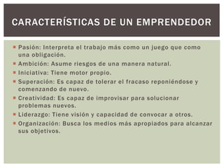  Pasión: Interpreta el trabajo más como un juego que como
una obligación.
 Ambición: Asume riesgos de una manera natural.
 Iniciativa: Tiene motor propio.
 Superación: Es capaz de tolerar el fracaso reponiéndose y
comenzando de nuevo.
 Creatividad: Es capaz de improvisar para solucionar
problemas nuevos.
 Liderazgo: Tiene visión y capacidad de convocar a otros.
 Organización: Busca los medios más apropiados para alcanzar
sus objetivos.
CARACTERÍSTICAS DE UN EMPRENDEDOR
 