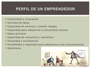  Creatividad e innovación
 Claridad de ideas
 Capacidad de afrontar y asumir riesgos
 Capacidad para adaptarse a situaciones nuevas
 Saber priorizar
 Capacidad de comunicar y socializar
 Tenacidad y persistencia
 Flexibilidad y capacidad para adaptarse a las circunstancias
 Optimismo
PERFIL DE UN EMPRENDEDOR
 