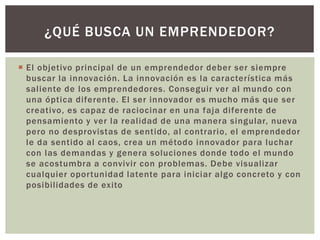  El objetivo principal de un emprendedor deber ser siempre
buscar la innovación. La innovación es la característica más
saliente de los emprendedores. Conseguir ver al mundo con
una óptica diferente. El ser innovador es mucho más que ser
creativo, es capaz de raciocinar en una faja diferente de
pensamiento y ver la realidad de una manera singular, nueva
pero no desprovistas de sentido, al contrario, el emprendedor
le da sentido al caos, crea un método innovador para luchar
con las demandas y genera soluciones donde todo el mundo
se acostumbra a convivir con problemas. Debe visualizar
cualquier oportunidad latente para iniciar algo concreto y con
posibilidades de exito
¿QUÉ BUSCA UN EMPRENDEDOR?
 