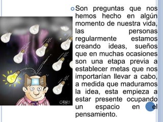 Son preguntas que nos
hemos hecho en algún
momento de nuestra vida,
las personas
regularmente estamos
creando ideas, sueños
que en muchas ocasiones
son una etapa previa a
establecer metas que nos
importarían llevar a cabo,
a medida que maduramos
la idea, esta empieza a
estar presente ocupando
un espacio en el
pensamiento.
 