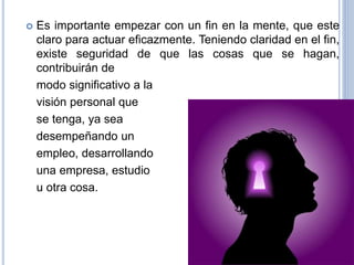 Es importante empezar con un fin en la mente, que este
claro para actuar eficazmente. Teniendo claridad en el fin,
existe seguridad de que las cosas que se hagan,
contribuirán de
modo significativo a la
visión personal que
se tenga, ya sea
desempeñando un
empleo, desarrollando
una empresa, estudio
u otra cosa.
 