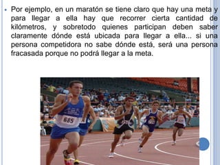  Por ejemplo, en un maratón se tiene claro que hay una meta y
para llegar a ella hay que recorrer cierta cantidad de
kilómetros, y sobretodo quienes participan deben saber
claramente dónde está ubicada para llegar a ella... si una
persona competidora no sabe dónde está, será una persona
fracasada porque no podrá llegar a la meta.
 