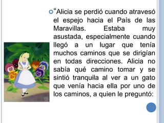 “Alicia se perdió cuando atravesó
el espejo hacia el País de las
Maravillas. Estaba muy
asustada, especialmente cuando
llegó a un lugar que tenía
muchos caminos que se dirigían
en todas direcciones. Alicia no
sabía qué camino tomar y se
sintió tranquila al ver a un gato
que venía hacia ella por uno de
los caminos, a quien le preguntó:
 