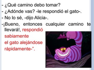 - ¿Qué camino debo tomar?
- ¿Adónde vas? -le respondió el gato-.
- No lo sé, -dijo Alicia-.
-¡Bueno, entonces cualquier camino te
llevará!, respondió
sabiamente
el gato alejándose
rápidamente-”.
 