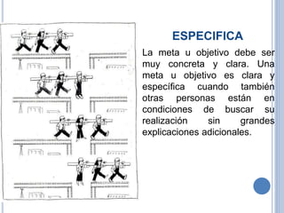 ESPECIFICA
 La meta u objetivo debe ser
muy concreta y clara. Una
meta u objetivo es clara y
específica cuando también
otras personas están en
condiciones de buscar su
realización sin grandes
explicaciones adicionales.
 