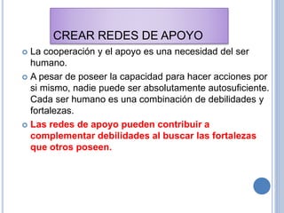 CREAR REDES DE APOYO
 La cooperación y el apoyo es una necesidad del ser
humano.
 A pesar de poseer la capacidad para hacer acciones por
si mismo, nadie puede ser absolutamente autosuficiente.
Cada ser humano es una combinación de debilidades y
fortalezas.
 Las redes de apoyo pueden contribuir a
complementar debilidades al buscar las fortalezas
que otros poseen.
 