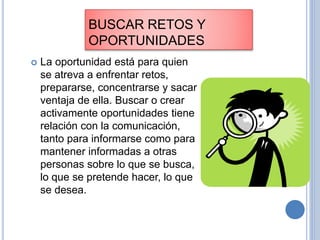 BUSCAR RETOS Y
OPORTUNIDADES
 La oportunidad está para quien
se atreva a enfrentar retos,
prepararse, concentrarse y sacar
ventaja de ella. Buscar o crear
activamente oportunidades tiene
relación con la comunicación,
tanto para informarse como para
mantener informadas a otras
personas sobre lo que se busca,
lo que se pretende hacer, lo que
se desea.
 