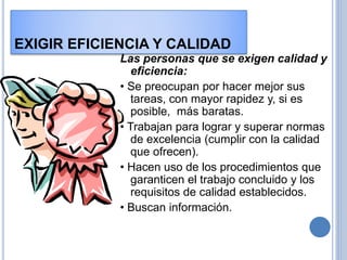 EXIGIR EFICIENCIA Y CALIDAD
Las personas que se exigen calidad y
eficiencia:
• Se preocupan por hacer mejor sus
tareas, con mayor rapidez y, si es
posible, más baratas.
• Trabajan para lograr y superar normas
de excelencia (cumplir con la calidad
que ofrecen).
• Hacen uso de los procedimientos que
garanticen el trabajo concluido y los
requisitos de calidad establecidos.
• Buscan información.
 