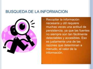 BUSQUEDA DE LA INFORMACION
 Recopilar la información
necesaria y útil requiere
muchas veces una actitud de
persistencia, ya que las fuentes
no siempre son tan fácilmente
detectables y accesibles. Eso
es justamente una de las
razones que determinan a
menudo, el valor de la
información.
 
