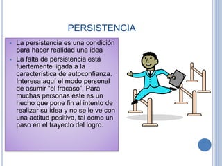 PERSISTENCIA
 La persistencia es una condición
para hacer realidad una idea
 La falta de persistencia está
fuertemente ligada a la
característica de autoconfianza.
Interesa aquí el modo personal
de asumir “el fracaso”. Para
muchas personas éste es un
hecho que pone fin al intento de
realizar su idea y no se le ve con
una actitud positiva, tal como un
paso en el trayecto del logro.
 