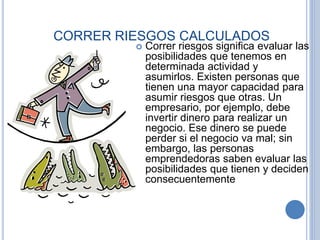 CORRER RIESGOS CALCULADOS
 Correr riesgos significa evaluar las
posibilidades que tenemos en
determinada actividad y
asumirlos. Existen personas que
tienen una mayor capacidad para
asumir riesgos que otras. Un
empresario, por ejemplo, debe
invertir dinero para realizar un
negocio. Ese dinero se puede
perder si el negocio va mal; sin
embargo, las personas
emprendedoras saben evaluar las
posibilidades que tienen y deciden
consecuentemente
 
