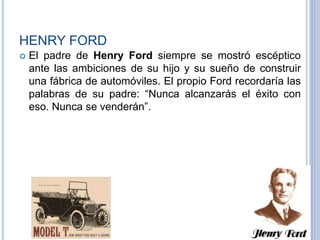 HENRY FORD
 El padre de Henry Ford siempre se mostró escéptico
ante las ambiciones de su hijo y su sueño de construir
una fábrica de automóviles. El propio Ford recordaría las
palabras de su padre: “Nunca alcanzarás el éxito con
eso. Nunca se venderán”.
 