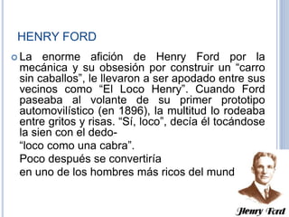 HENRY FORD
 La enorme afición de Henry Ford por la
mecánica y su obsesión por construir un “carro
sin caballos”, le llevaron a ser apodado entre sus
vecinos como “El Loco Henry”. Cuando Ford
paseaba al volante de su primer prototipo
automovilístico (en 1896), la multitud lo rodeaba
entre gritos y risas. “Sí, loco”, decía él tocándose
la sien con el dedo-
“loco como una cabra”.
Poco después se convertiría
en uno de los hombres más ricos del mundo.
 