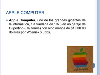 APPLE COMPUTER
 Apple Computer, uno de los grandes gigantes de
la informática, fue fundada en 1975 en un garaje de
Cupertino (California) con algo menos de $1,000.00
dolares por Wozniak y Jobs.
 