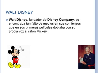 WALT DISNEY
 Walt Disney, fundador de Disney Company, se
encontraba tan falto de medios en sus comienzos
que en sus primeras películas doblaba con su
propia voz al ratón Mickey.
 