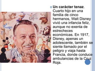 Un carácter tenaz.
Cuarto hijo en una
familia de cinco
hermanos, Walt Disney
vivió una infancia feliz,
aunque no exenta de
estrecheces
económicas. En 1917,
Disney, apenas un
adolescente, también se
siente llamado por el
peligro y viaja hasta
Francia, donde conduce
ambulancias de la Cruz
Roja.
 