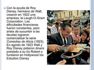  Con la ayuda de Roy
Disney, hermano de Walt,
crearon en 1922 una
empresa, la Laugh-O-Gram
Corporation. Las
dificultades financieras
fueron constantes, pero
antes de sucumbir a las
deudas lograron
comercializar la serie
Comedias de Alicia (1923).
En agosto de 1923 Walt y
Roy Disney pidieron dinero
prestado a su tío Robert y
fundaron en Hollywood los
Estudios Disney
 