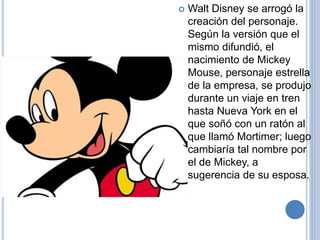  Walt Disney se arrogó la
creación del personaje.
Según la versión que el
mismo difundió, el
nacimiento de Mickey
Mouse, personaje estrella
de la empresa, se produjo
durante un viaje en tren
hasta Nueva York en el
que soñó con un ratón al
que llamó Mortimer; luego
cambiaría tal nombre por
el de Mickey, a
sugerencia de su esposa.
 