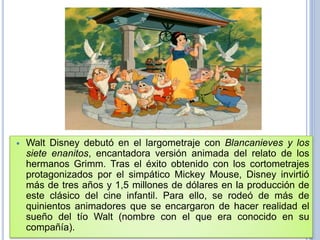  Walt Disney debutó en el largometraje con Blancanieves y los
siete enanitos, encantadora versión animada del relato de los
hermanos Grimm. Tras el éxito obtenido con los cortometrajes
protagonizados por el simpático Mickey Mouse, Disney invirtió
más de tres años y 1,5 millones de dólares en la producción de
este clásico del cine infantil. Para ello, se rodeó de más de
quinientos animadores que se encargaron de hacer realidad el
sueño del tío Walt (nombre con el que era conocido en su
compañía).
 