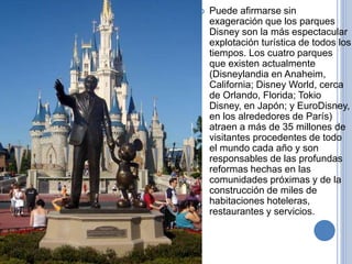  Puede afirmarse sin
exageración que los parques
Disney son la más espectacular
explotación turística de todos los
tiempos. Los cuatro parques
que existen actualmente
(Disneylandia en Anaheim,
California; Disney World, cerca
de Orlando, Florida; Tokio
Disney, en Japón; y EuroDisney,
en los alrededores de París)
atraen a más de 35 millones de
visitantes procedentes de todo
el mundo cada año y son
responsables de las profundas
reformas hechas en las
comunidades próximas y de la
construcción de miles de
habitaciones hoteleras,
restaurantes y servicios.
 