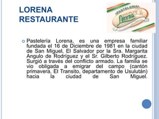 LORENA
RESTAURANTE
 Pastelería Lorena, es una empresa familiar
fundada el 16 de Diciembre de 1981 en la ciudad
de San Miguel, El Salvador por la Sra. Margarita
Angulo de Rodríguez y el Sr. Gilberto Rodríguez.
Surgió a través del conflicto armado. La familia se
vio obligada a emigrar del campo (cantón
primavera, El Transito, departamento de Usulután)
hacia la ciudad de San Miguel.
 