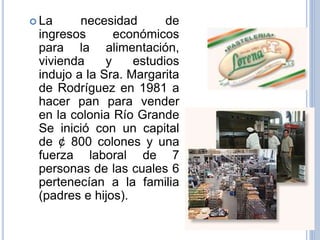  La necesidad de
ingresos económicos
para la alimentación,
vivienda y estudios
indujo a la Sra. Margarita
de Rodríguez en 1981 a
hacer pan para vender
en la colonia Río Grande
Se inició con un capital
de ¢ 800 colones y una
fuerza laboral de 7
personas de las cuales 6
pertenecían a la familia
(padres e hijos).
 