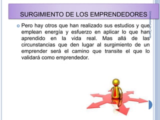 SURGIMIENTO DE LOS EMPRENDEDORES
 Pero hay otros que han realizado sus estudios y que
emplean energía y esfuerzo en aplicar lo que han
aprendido en la vida real. Mas allá de las
circunstancias que den lugar al surgimiento de un
emprender será el camino que transite el que lo
validará como emprendedor.
UniversidaddeOriente
7
 