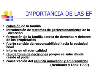 IMPORTANCIA DE LAS EF
   cohesión de la familia
   introducción de sistemas de perfeccionamiento de la
     dirección
   formación de la familia acerca de derechos y deberes
    de los propietarios
   fuerte sentido de responsabilidad hacia la sociedad
    local
   interés en ofrecer calidad
   rápida toma de decisiones porque se sabe dónde
    reside el poder
   conservación del espiritú innovador y emprendedor
                                (Neubauer y Lank 1999)
 
