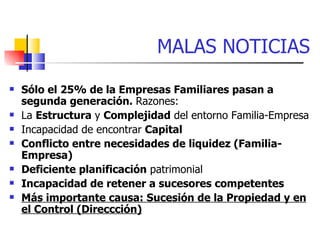 MALAS NOTICIAS
   Sólo el 25% de la Empresas Familiares pasan a
    segunda generación. Razones:
   La Estructura y Complejidad del entorno Familia-Empresa
   Incapacidad de encontrar Capital
   Conflicto entre necesidades de liquidez (Familia-
    Empresa)
   Deficiente planificación patrimonial
   Incapacidad de retener a sucesores competentes
   Más importante causa: Sucesión de la Propiedad y en
    el Control (Direccción)
 