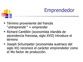 Emprendedor

   Término proveniente del francés
    “entreprende ” = emprender
   Richard Cantillón (economista irlandés de
    ascendencia francesa, siglo XVII) introduce el
    término
   Joseph Schumpeter (economista austriaco del
    siglo XX) reconoce el carácter emprendedor como
    el 4to factor de producción.
 