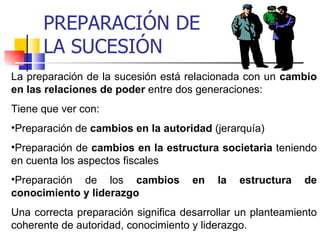 PREPARACIÓN DE
      LA SUCESIÓN
La preparación de la sucesión está relacionada con un cambio
en las relaciones de poder entre dos generaciones:
Tiene que ver con:
•Preparación de cambios en la autoridad (jerarquía)
•Preparación de cambios en la estructura societaria teniendo
en cuenta los aspectos fiscales
•Preparación de los cambios          en   la   estructura   de
conocimiento y liderazgo
Una correcta preparación significa desarrollar un planteamiento
coherente de autoridad, conocimiento y liderazgo.
 