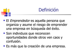 Definición

   El Emprendedor es aquella persona que
    organiza y asume el riesgo de emprender
    una empresa en búsqueda del éxito.
   Son individuos que reconocen
    oportunidades donde otros ven caos y
    confusión.
   Es más que la creación de una empresa.
 