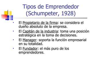Tipos de Emprendedor
       (Schumpeter, 1928)
•   El Propietario de la firma: se considera el
    dueño absoluto de la empresa.
•   El Capitán de la industria: toma una posición
    estratégica en la toma de decisiones.
•   El Manager: soporta la función empresarial
    en su totalidad.
•   El Fundador: el más puro de los
    emprendedores.
 