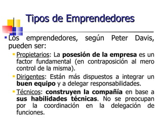 Tipos de Emprendedores
   Los emprendedores, según Peter Davis,
    pueden ser:
      Propietarios: La posesión de la empresa es un
       factor fundamental (en contraposición al mero
       control de la misma).
      Dirigentes: Están más dispuestos a integrar un

       buen equipo y a delegar responsabilidades.
      Técnicos: construyen la compañía en base a

       sus habilidades técnicas. No se preocupan
       por la coordinación en la delegación de
       funciones.
 