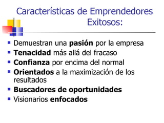 Características de Emprendedores
                      Exitosos:

   Demuestran una pasión por la empresa
   Tenacidad más allá del fracaso
   Confianza por encima del normal
   Orientados a la maximización de los
    resultados
   Buscadores de oportunidades
   Visionarios enfocados
 