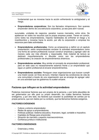 Libro: El Emprendedor Profesional
Autor: Daniel Miguez
© Copyright 2007. Prohibida su reproducción total o parcial sin previa autorización del autor. 10
fundamental que es moverse hacia la acción enfrentando la ambigüedad y el
riesgo.
• Emprendedores corporativos: Son los llamados intrapreneurs. Son quienes
emprenden dentro de una estructura corporativa, ya sea para abrir nuevas
sucursales, unidades de negocios, penetrar nuevos mercados, entre otros. Se
apalancan en todos los recursos que la propia empresa posee. Tienen en común,
como todos los emprendedores, mejores habilidades de enfrentar el riesgo y la
incertidumbre y moverse hacia la acción, por ello la corporación o empresa los
reconoce para tales actividades.
• Emprendedores profesionales: Como ya empezamos a definir en el capitulo
presentación; estos emprendedores encaran la actividad emprendedora como
una forma de carrera profesional; buscan construir empresas y agregar valor de
manera cada vez más eficiente y responsable. Este material de lectura se
dedicará mayoritariamente a dilucidar como son los emprendedores
profesionales y la creación de emprendimientos dinámicos.
• Emprendedores seriales: Muy similar al concepto de emprendedor profesional,
pero en este caso no necesariamente estamos frente a un emprendedor que
sigue un patrón profesional al encarar emprendimientos.
• Emprendedores sociales: Persiguen crear organizaciones que buscan cumplir
una misión social, sin fines de lucro. Intentan mejorar las condiciones de vida de
una comunidad a través de una organización que se encarga de agregar valor
en una actividad que los gobiernos no suelen encarar.
Factores que influyen en la actividad emprendedora
Podemos mencionar factores que son propios de la persona, y por tanto plausibles de
ser gobernados por ella para su propio desarrollo, los cuales llamamos factores
endógenos, y por otro lado, los factores que exceden la posibilidad de cambio por la
propia persona, que son dados por su contexto, que los llamamos factores exógenos.
FACTORES EXÓGENOS
- Cultura y entorno emprendedor.
- Redes de apoyo a emprendedores.
- Políticas públicas: Sistema educativo, financiero, legal, contable e impositivo.
- Capitales de Riesgo para emprender.
- Situación de mercado y aspecto macroeconómicos.
- Confianza jurídica e institucional.
FACTORES ENDÓGENOS
- Creencias y mitos.
 