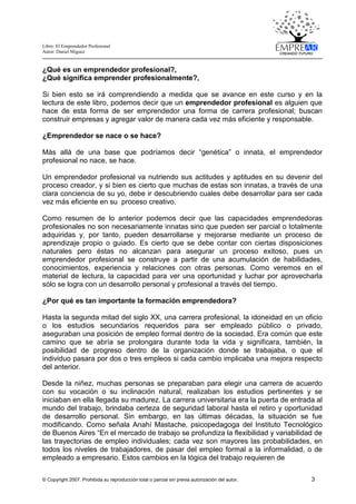 Libro: El Emprendedor Profesional
Autor: Daniel Miguez
© Copyright 2007. Prohibida su reproducción total o parcial sin previa autorización del autor. 3
¿Qué es un emprendedor profesional?,
¿Qué significa emprender profesionalmente?,
Si bien esto se irá comprendiendo a medida que se avance en este curso y en la
lectura de este libro, podemos decir que un emprendedor profesional es alguien que
hace de esta forma de ser emprendedor una forma de carrera profesional; buscan
construir empresas y agregar valor de manera cada vez más eficiente y responsable.
¿Emprendedor se nace o se hace?
Más allá de una base que podríamos decir “genética” o innata, el emprendedor
profesional no nace, se hace.
Un emprendedor profesional va nutriendo sus actitudes y aptitudes en su devenir del
proceso creador, y si bien es cierto que muchas de estas son innatas, a través de una
clara conciencia de su yo, debe ir descubriendo cuales debe desarrollar para ser cada
vez más eficiente en su proceso creativo.
Como resumen de lo anterior podemos decir que las capacidades emprendedoras
profesionales no son necesariamente innatas sino que pueden ser parcial o totalmente
adquiridas y, por tanto, pueden desarrollarse y mejorarse mediante un proceso de
aprendizaje propio o guiado. Es cierto que se debe contar con ciertas disposiciones
naturales pero éstas no alcanzan para asegurar un proceso exitoso, pues un
emprendedor profesional se construye a partir de una acumulación de habilidades,
conocimientos, experiencia y relaciones con otras personas. Como veremos en el
material de lectura, la capacidad para ver una oportunidad y luchar por aprovecharla
sólo se logra con un desarrollo personal y profesional a través del tiempo.
¿Por qué es tan importante la formación emprendedora?
Hasta la segunda mitad del siglo XX, una carrera profesional, la idoneidad en un oficio
o los estudios secundarios requeridos para ser empleado público o privado,
aseguraban una posición de empleo formal dentro de la sociedad. Era común que este
camino que se abría se prolongara durante toda la vida y significara, también, la
posibilidad de progreso dentro de la organización donde se trabajaba, o que el
individuo pasara por dos o tres empleos si cada cambio implicaba una mejora respecto
del anterior.
Desde la niñez, muchas personas se preparaban para elegir una carrera de acuerdo
con su vocación o su inclinación natural, realizaban los estudios pertinentes y se
iniciaban en ella llegada su madurez. La carrera universitaria era la puerta de entrada al
mundo del trabajo, brindaba certeza de seguridad laboral hasta el retiro y oportunidad
de desarrollo personal. Sin embargo, en las últimas décadas, la situación se fue
modificando. Como señala Anahí Mastache, psicopedagoga del Instituto Tecnológico
de Buenos Aires “En el mercado de trabajo se profundiza la flexibilidad y variabilidad de
las trayectorias de empleo individuales; cada vez son mayores las probabilidades, en
todos los niveles de trabajadores, de pasar del empleo formal a la informalidad, o de
empleado a empresario. Estos cambios en la lógica del trabajo requieren de
 